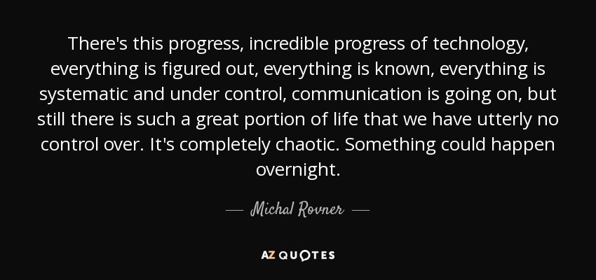 There's this progress, incredible progress of technology, everything is figured out, everything is known, everything is systematic and under control, communication is going on, but still there is such a great portion of life that we have utterly no control over. It's completely chaotic. Something could happen overnight. - Michal Rovner