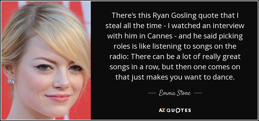 There's this Ryan Gosling quote that I steal all the time - I watched an interview with him in Cannes - and he said picking roles is like listening to songs on the radio: There can be a lot of really great songs in a row, but then one comes on that just makes you want to dance. - Emma Stone