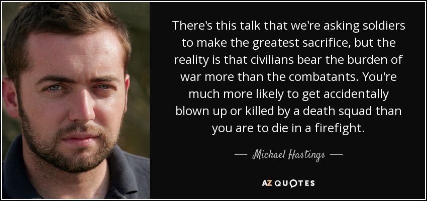 There's this talk that we're asking soldiers to make the greatest sacrifice, but the reality is that civilians bear the burden of war more than the combatants. You're much more likely to get accidentally blown up or killed by a death squad than you are to die in a firefight. - Michael Hastings