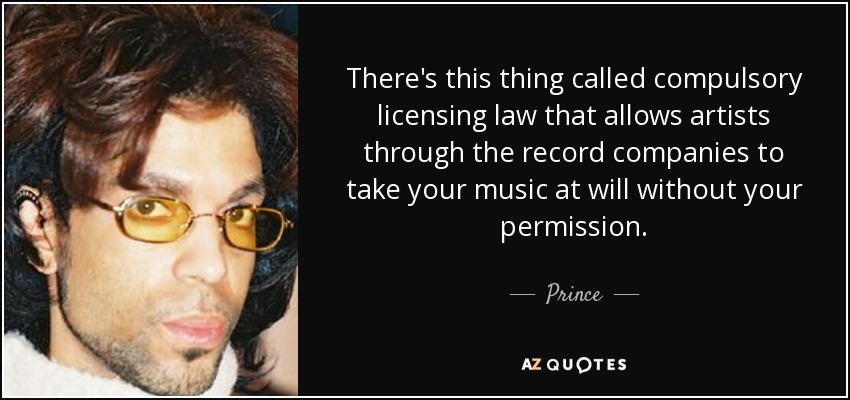 There's this thing called compulsory licensing law that allows artists through the record companies to take your music at will without your permission. - Prince