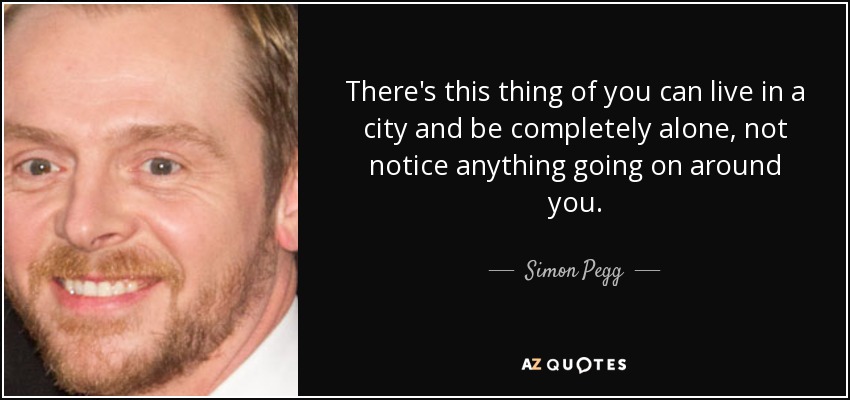 There's this thing of you can live in a city and be completely alone, not notice anything going on around you. - Simon Pegg