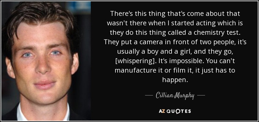 There's this thing that's come about that wasn't there when I started acting which is they do this thing called a chemistry test. They put a camera in front of two people, it's usually a boy and a girl, and they go, [whispering]. It's impossible. You can't manufacture it or film it, it just has to happen. - Cillian Murphy