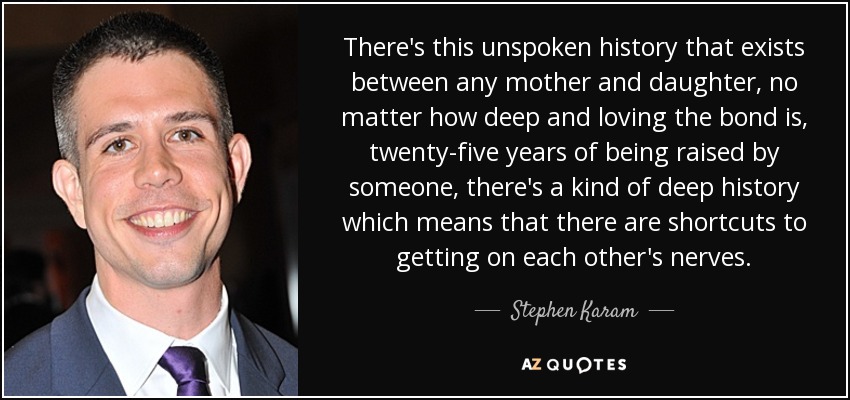 There's this unspoken history that exists between any mother and daughter, no matter how deep and loving the bond is, twenty-five years of being raised by someone, there's a kind of deep history which means that there are shortcuts to getting on each other's nerves. - Stephen Karam