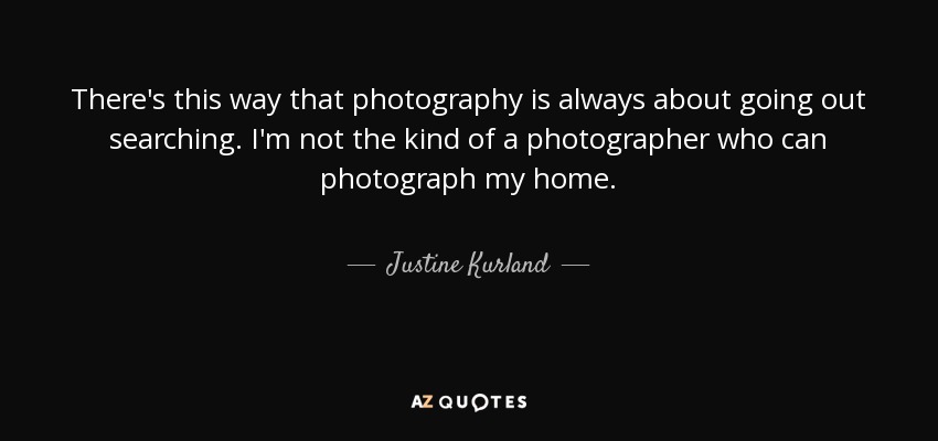 There's this way that photography is always about going out searching. I'm not the kind of a photographer who can photograph my home. - Justine Kurland