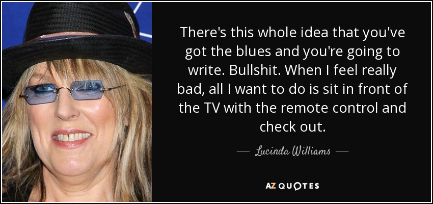 There's this whole idea that you've got the blues and you're going to write. Bullshit. When I feel really bad, all I want to do is sit in front of the TV with the remote control and check out. - Lucinda Williams