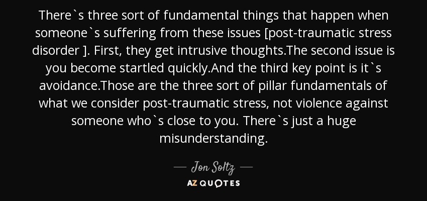 There`s three sort of fundamental things that happen when someone`s suffering from these issues [post-traumatic stress disorder ]. First, they get intrusive thoughts.The second issue is you become startled quickly.And the third key point is it`s avoidance.Those are the three sort of pillar fundamentals of what we consider post-traumatic stress, not violence against someone who`s close to you. There`s just a huge misunderstanding. - Jon Soltz