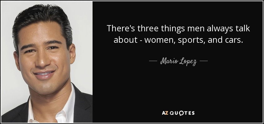 There's three things men always talk about - women, sports, and cars. - Mario Lopez