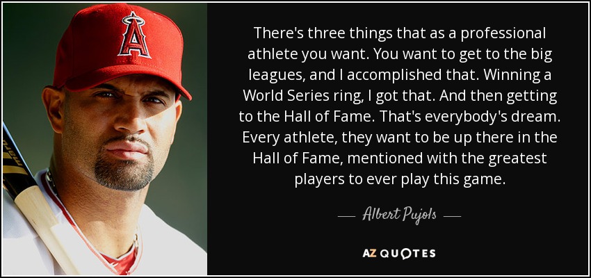There's three things that as a professional athlete you want. You want to get to the big leagues, and I accomplished that. Winning a World Series ring, I got that. And then getting to the Hall of Fame. That's everybody's dream. Every athlete, they want to be up there in the Hall of Fame, mentioned with the greatest players to ever play this game. - Albert Pujols