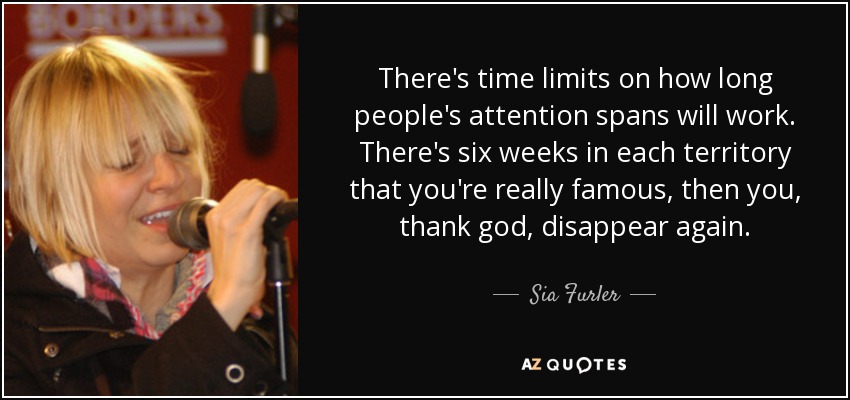 There's time limits on how long people's attention spans will work. There's six weeks in each territory that you're really famous, then you, thank god, disappear again. - Sia Furler