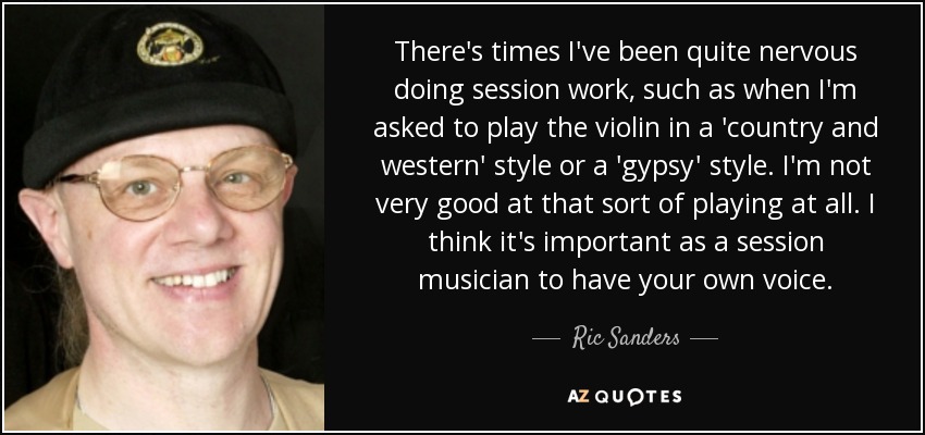 There's times I've been quite nervous doing session work, such as when I'm asked to play the violin in a 'country and western' style or a 'gypsy' style. I'm not very good at that sort of playing at all. I think it's important as a session musician to have your own voice. - Ric Sanders