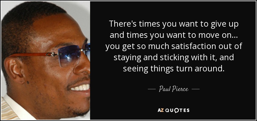 There's times you want to give up and times you want to move on ... you get so much satisfaction out of staying and sticking with it, and seeing things turn around. - Paul Pierce