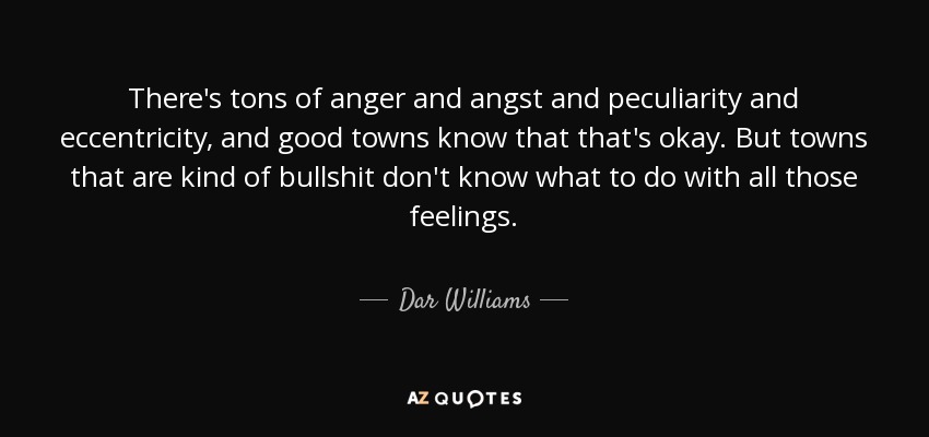 There's tons of anger and angst and peculiarity and eccentricity, and good towns know that that's okay. But towns that are kind of bullshit don't know what to do with all those feelings. - Dar Williams