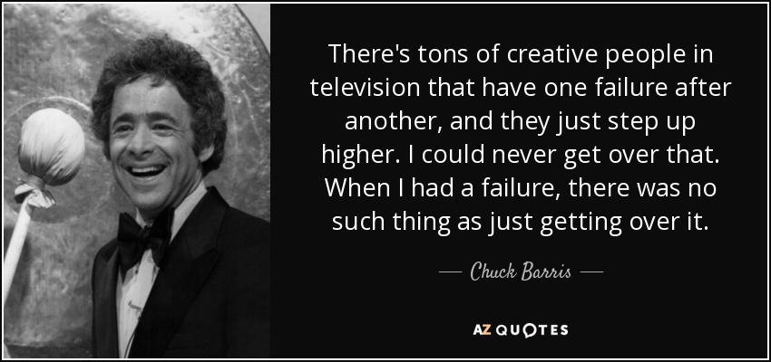 There's tons of creative people in television that have one failure after another, and they just step up higher. I could never get over that. When I had a failure, there was no such thing as just getting over it. - Chuck Barris