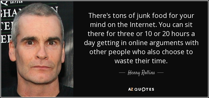 There's tons of junk food for your mind on the Internet. You can sit there for three or 10 or 20 hours a day getting in online arguments with other people who also choose to waste their time. - Henry Rollins