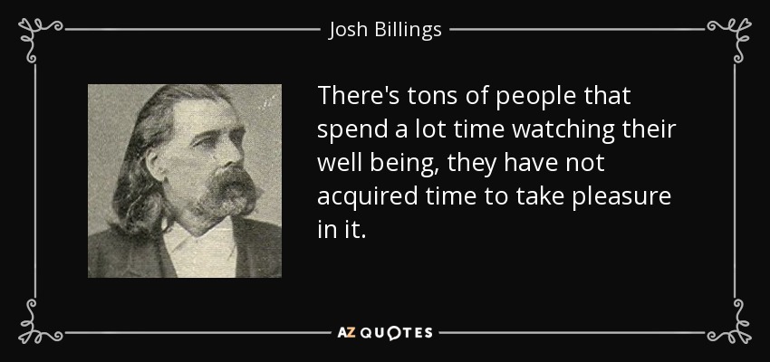 There's tons of people that spend a lot time watching their well being, they have not acquired time to take pleasure in it. - Josh Billings