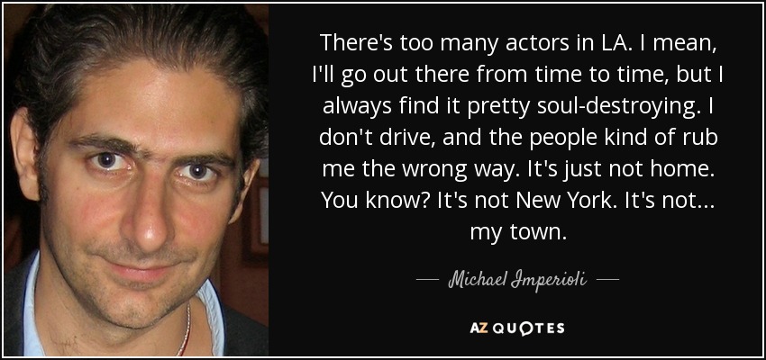 There's too many actors in LA. I mean, I'll go out there from time to time, but I always find it pretty soul-destroying. I don't drive, and the people kind of rub me the wrong way. It's just not home. You know? It's not New York. It's not... my town. - Michael Imperioli