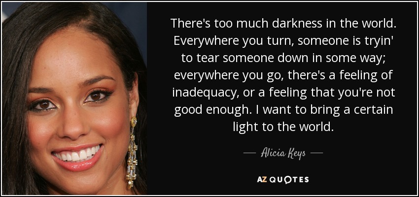 There's too much darkness in the world. Everywhere you turn, someone is tryin' to tear someone down in some way; everywhere you go, there's a feeling of inadequacy, or a feeling that you're not good enough. I want to bring a certain light to the world. - Alicia Keys