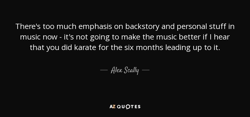 There's too much emphasis on backstory and personal stuff in music now - it's not going to make the music better if I hear that you did karate for the six months leading up to it. - Alex Scally