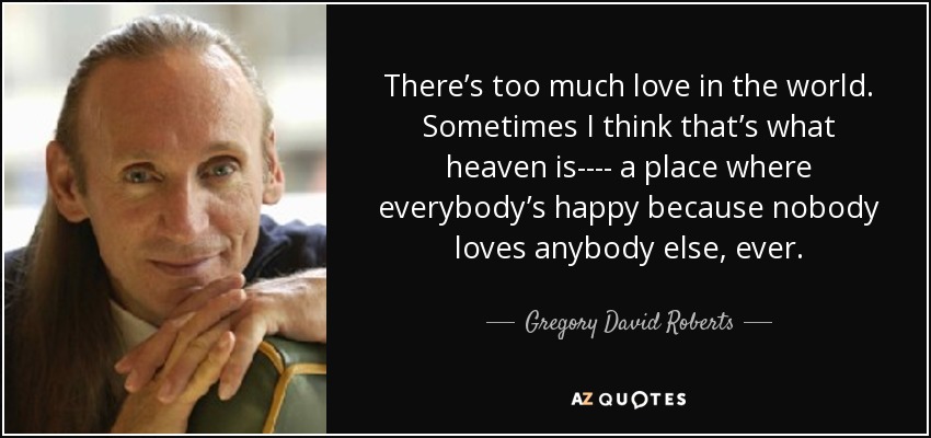 There’s too much love in the world. Sometimes I think that’s what heaven is---- a place where everybody’s happy because nobody loves anybody else, ever. - Gregory David Roberts