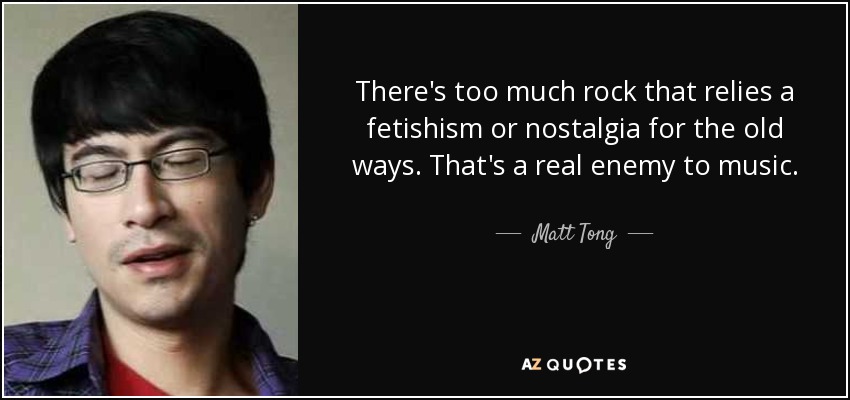There's too much rock that relies a fetishism or nostalgia for the old ways. That's a real enemy to music. - Matt Tong