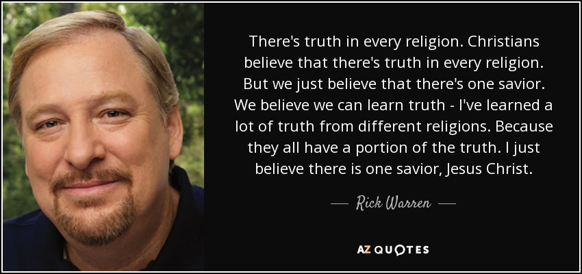 There's truth in every religion. Christians believe that there's truth in every religion. But we just believe that there's one savior. We believe we can learn truth - I've learned a lot of truth from different religions. Because they all have a portion of the truth. I just believe there is one savior, Jesus Christ. - Rick Warren