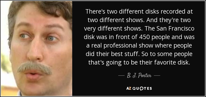 There's two different disks recorded at two different shows. And they're two very different shows. The San Francisco disk was in front of 450 people and was a real professional show where people did their best stuff. So to some people that's going to be their favorite disk. - B. J. Porter