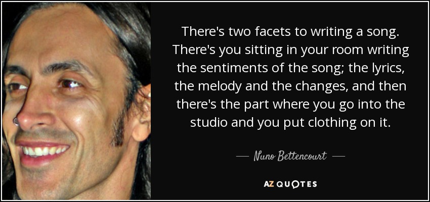 There's two facets to writing a song. There's you sitting in your room writing the sentiments of the song; the lyrics, the melody and the changes, and then there's the part where you go into the studio and you put clothing on it. - Nuno Bettencourt