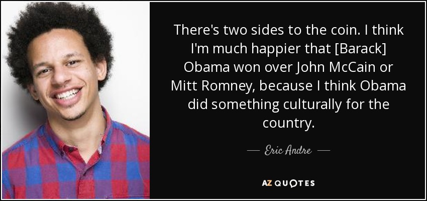 There's two sides to the coin. I think I'm much happier that [Barack] Obama won over John McCain or Mitt Romney, because I think Obama did something culturally for the country. - Eric Andre