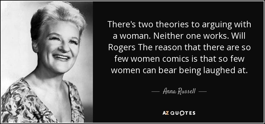 There's two theories to arguing with a woman. Neither one works. Will Rogers The reason that there are so few women comics is that so few women can bear being laughed at. - Anna Russell