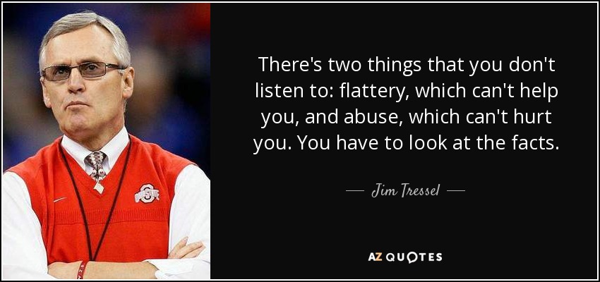 There's two things that you don't listen to: flattery, which can't help you, and abuse, which can't hurt you. You have to look at the facts. - Jim Tressel