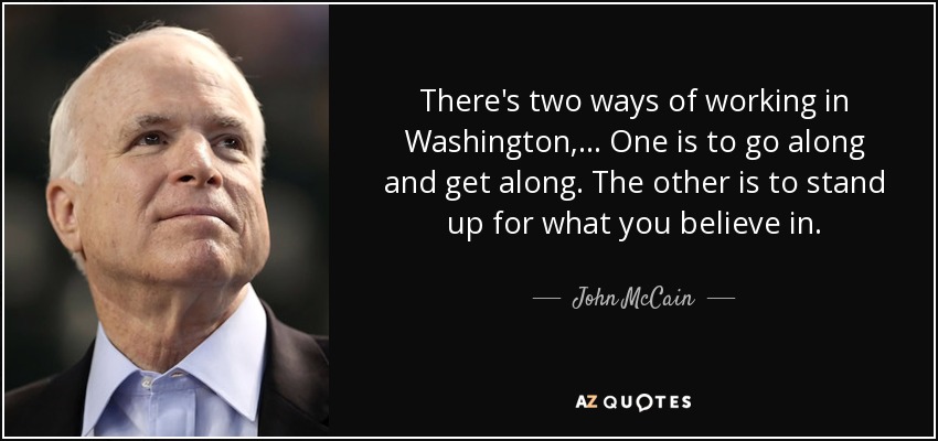 There's two ways of working in Washington, ... One is to go along and get along. The other is to stand up for what you believe in. - John McCain