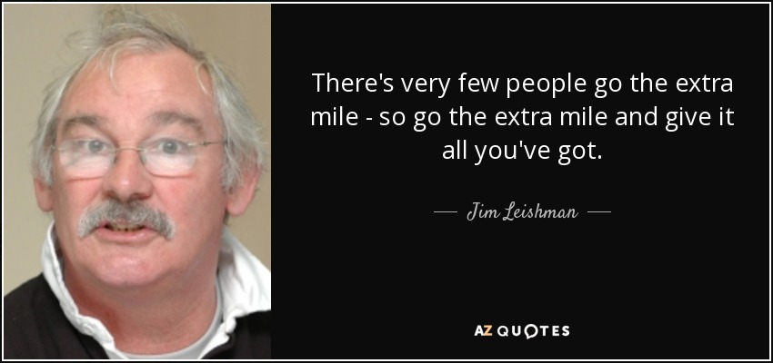 There's very few people go the extra mile - so go the extra mile and give it all you've got. - Jim Leishman