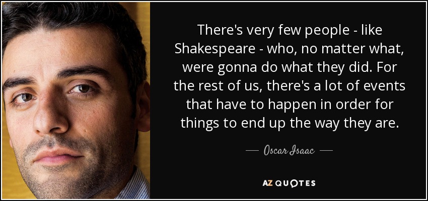 There's very few people - like Shakespeare - who, no matter what, were gonna do what they did. For the rest of us, there's a lot of events that have to happen in order for things to end up the way they are. - Oscar Isaac
