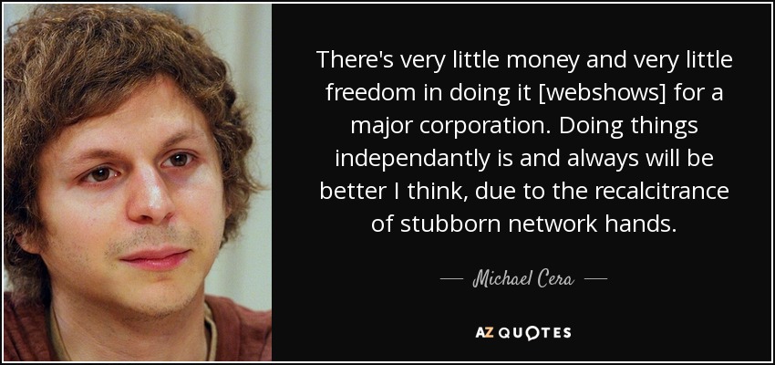 There's very little money and very little freedom in doing it [webshows] for a major corporation. Doing things independantly is and always will be better I think, due to the recalcitrance of stubborn network hands. - Michael Cera
