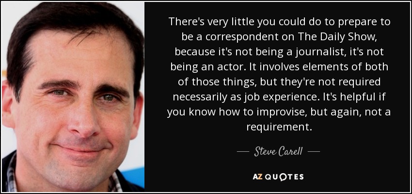 There's very little you could do to prepare to be a correspondent on The Daily Show, because it's not being a journalist, it's not being an actor. It involves elements of both of those things, but they're not required necessarily as job experience. It's helpful if you know how to improvise, but again, not a requirement. - Steve Carell