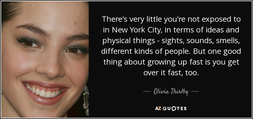 There's very little you're not exposed to in New York City, in terms of ideas and physical things - sights, sounds, smells, different kinds of people. But one good thing about growing up fast is you get over it fast, too. - Olivia Thirlby