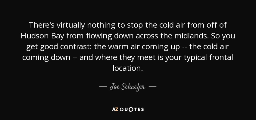 There's virtually nothing to stop the cold air from off of Hudson Bay from flowing down across the midlands. So you get good contrast: the warm air coming up -- the cold air coming down -- and where they meet is your typical frontal location. - Joe Schaefer