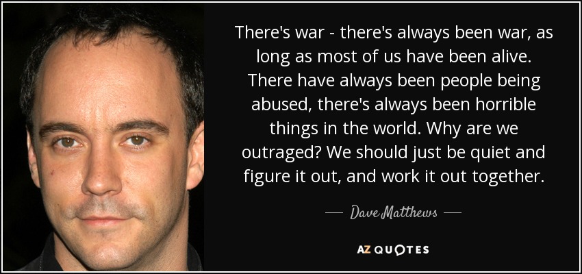 There's war - there's always been war, as long as most of us have been alive. There have always been people being abused, there's always been horrible things in the world. Why are we outraged? We should just be quiet and figure it out, and work it out together. - Dave Matthews