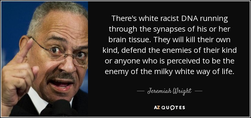There's white racist DNA running through the synapses of his or her brain tissue. They will kill their own kind, defend the enemies of their kind or anyone who is perceived to be the enemy of the milky white way of life. - Jeremiah Wright