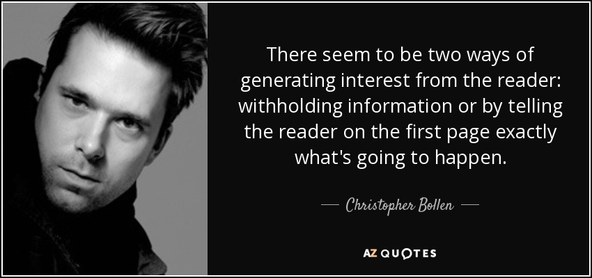 There seem to be two ways of generating interest from the reader: withholding information or by telling the reader on the first page exactly what's going to happen. - Christopher Bollen