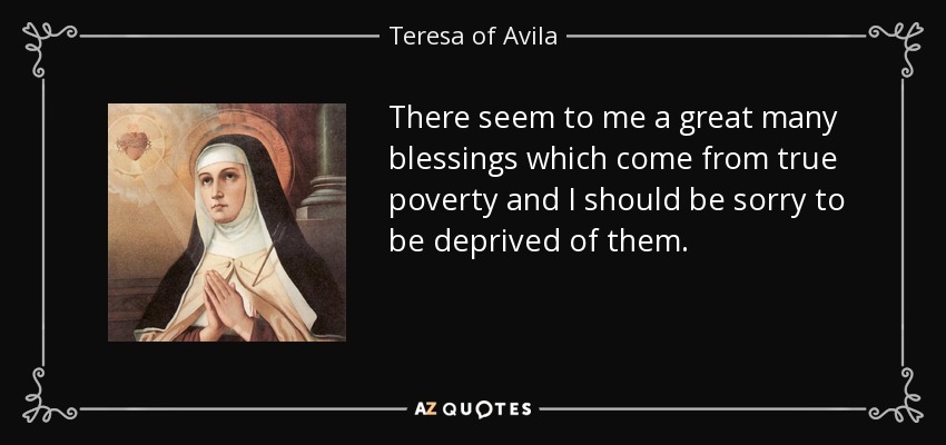 There seem to me a great many blessings which come from true poverty and I should be sorry to be deprived of them. - Teresa of Avila