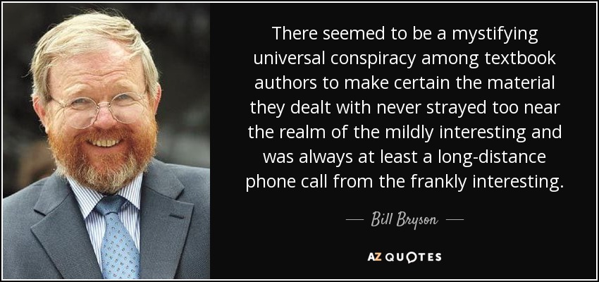 There seemed to be a mystifying universal conspiracy among textbook authors to make certain the material they dealt with never strayed too near the realm of the mildly interesting and was always at least a long-distance phone call from the frankly interesting. - Bill Bryson