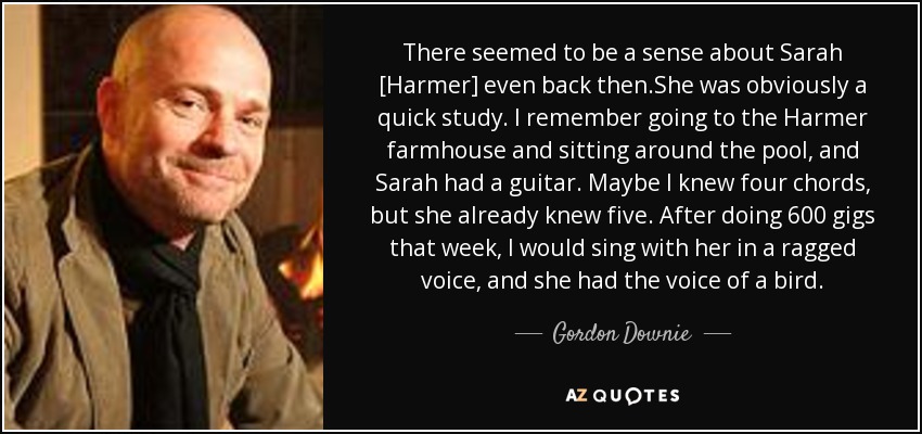 There seemed to be a sense about Sarah [Harmer] even back then.She was obviously a quick study. I remember going to the Harmer farmhouse and sitting around the pool, and Sarah had a guitar. Maybe I knew four chords, but she already knew five. After doing 600 gigs that week, I would sing with her in a ragged voice, and she had the voice of a bird. - Gordon Downie