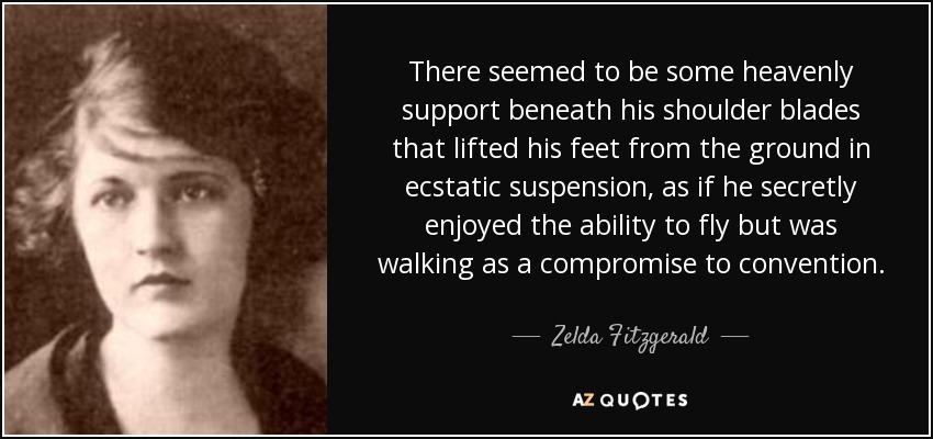 There seemed to be some heavenly support beneath his shoulder blades that lifted his feet from the ground in ecstatic suspension, as if he secretly enjoyed the ability to fly but was walking as a compromise to convention. - Zelda Fitzgerald
