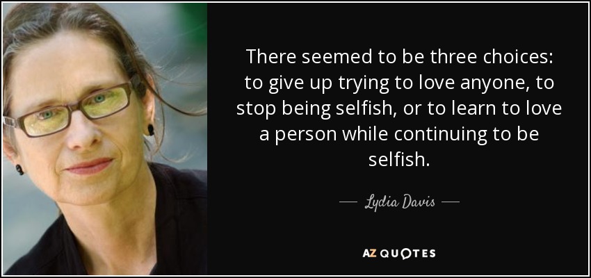 There seemed to be three choices: to give up trying to love anyone, to stop being selfish, or to learn to love a person while continuing to be selfish. - Lydia Davis