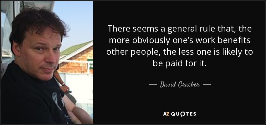 There seems a general rule that, the more obviously one’s work benefits other people, the less one is likely to be paid for it. - David Graeber