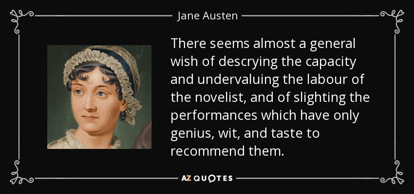 There seems almost a general wish of descrying the capacity and undervaluing the labour of the novelist, and of slighting the performances which have only genius, wit, and taste to recommend them. - Jane Austen