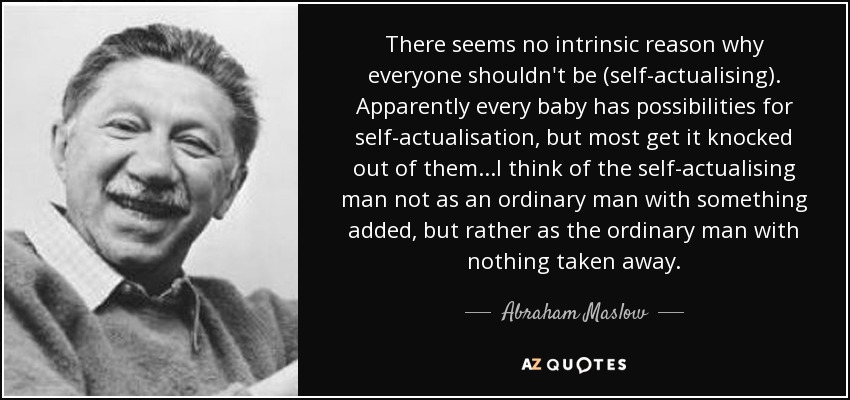 There seems no intrinsic reason why everyone shouldn't be (self-actualising). Apparently every baby has possibilities for self-actualisation, but most get it knocked out of them ...I think of the self-actualising man not as an ordinary man with something added, but rather as the ordinary man with nothing taken away. - Abraham Maslow