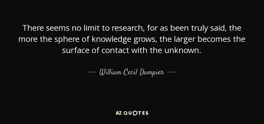 There seems no limit to research, for as been truly said, the more the sphere of knowledge grows, the larger becomes the surface of contact with the unknown. - William Cecil Dampier