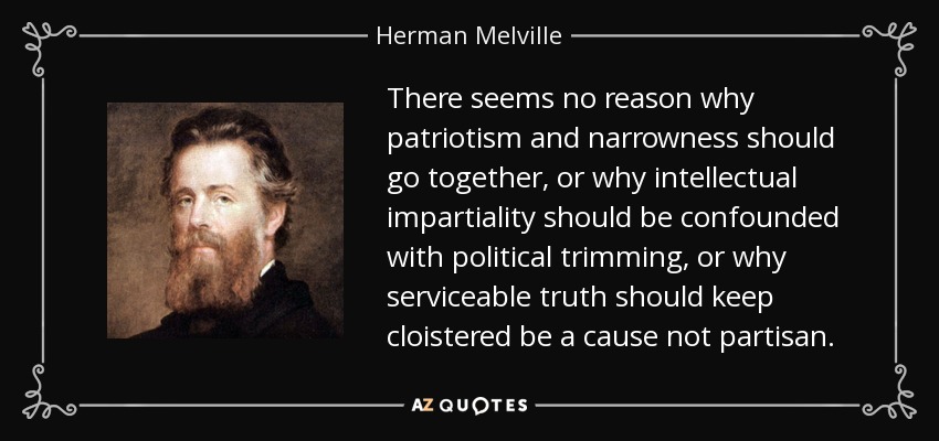 There seems no reason why patriotism and narrowness should go together, or why intellectual impartiality should be confounded with political trimming, or why serviceable truth should keep cloistered be a cause not partisan. - Herman Melville